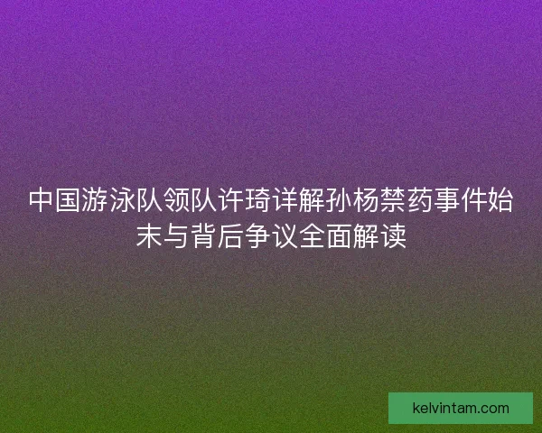 中国游泳队领队许琦详解孙杨禁药事件始末与背后争议全面解读