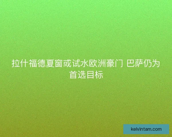 拉什福德夏窗或试水欧洲豪门 巴萨仍为首选目标