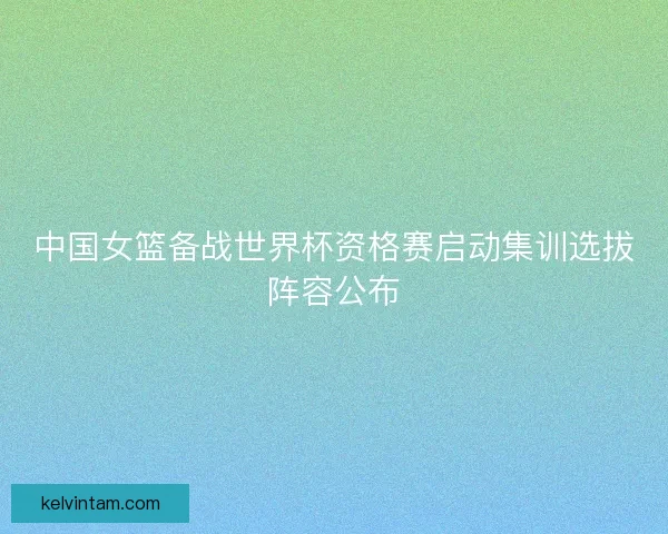 中国女篮备战世界杯资格赛启动集训选拔阵容公布