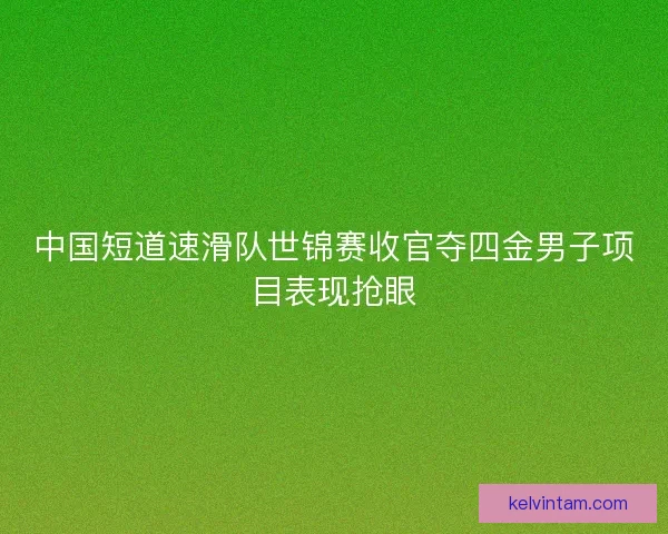 中国短道速滑队世锦赛收官夺四金男子项目表现抢眼
