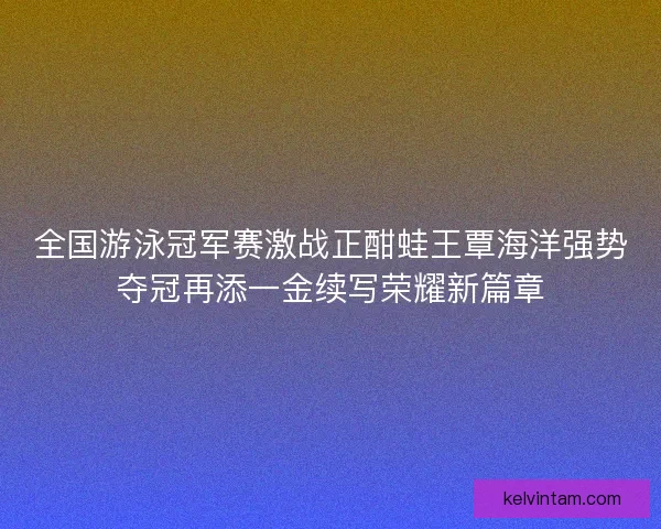 全国游泳冠军赛激战正酣蛙王覃海洋强势夺冠再添一金续写荣耀新篇章