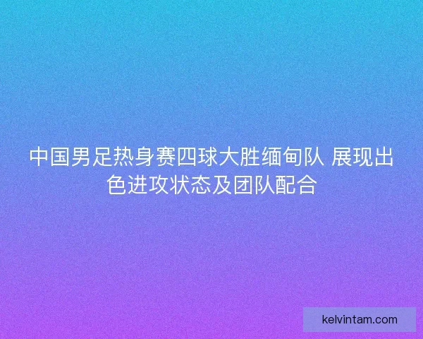 中国男足热身赛四球大胜缅甸队 展现出色进攻状态及团队配合