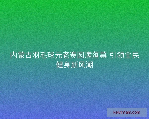 内蒙古羽毛球元老赛圆满落幕 引领全民健身新风潮