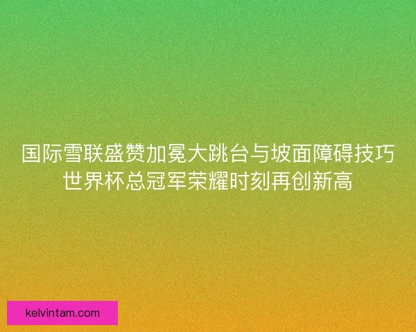 国际雪联盛赞加冕大跳台与坡面障碍技巧世界杯总冠军荣耀时刻再创新高
