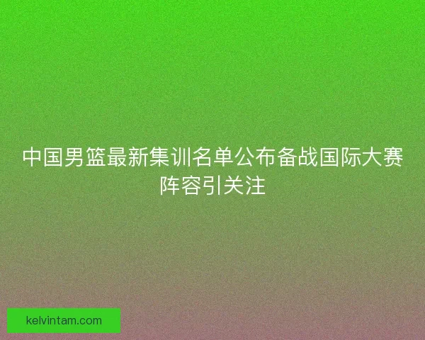 中国男篮最新集训名单公布备战国际大赛阵容引关注