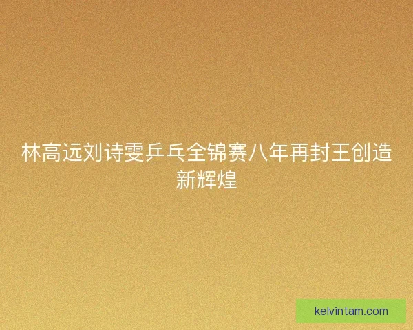 林高远刘诗雯乒乓全锦赛八年再封王创造新辉煌